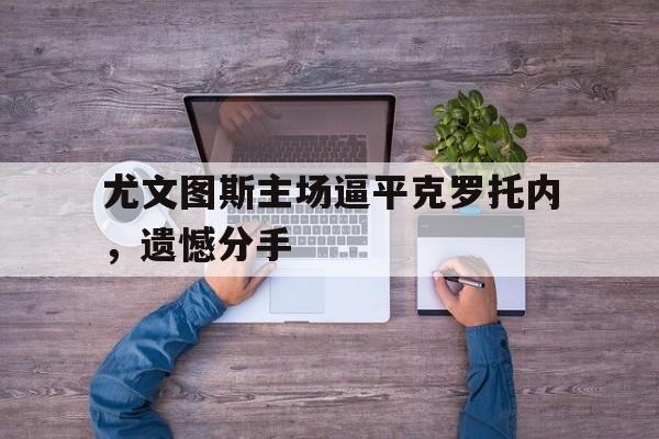 关于尤文图斯主场逼平克罗托内，遗憾分手的信息