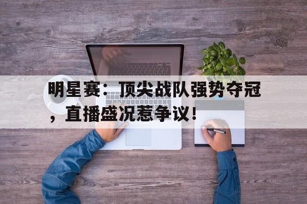 明星赛：顶尖战队强势夺冠，直播盛况惹争议！